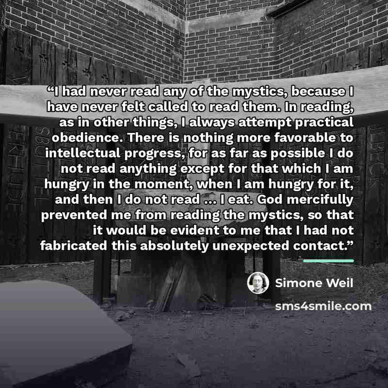 “I had never read any of the mystics, because I have never felt called to read them. In reading, as in other things, I always attempt practical obedience. There is nothing more favorable to intellectual progress, for as far as possible I do not read anything except for that which I am hungry in the…” quote by Simone Weil