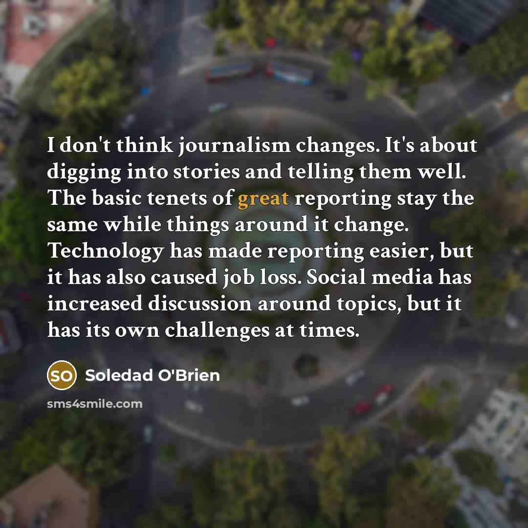 “I don't think journalism changes. It's about digging into stories and telling them well. The basic tenets of great reporting stay the same while things around it change. Technology has made reporting easier, but it has also caused job loss. Social media has increased discussion around topics, but…” quote by Soledad O'Brien