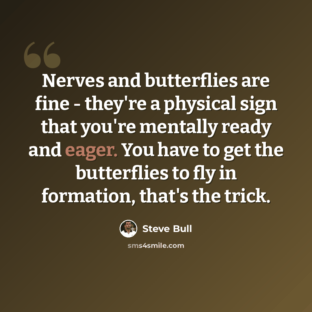 “Nerves and butterflies are fine - they're a physical sign that you're mentally ready and eager. You have to get the butterflies to fly in formation, that's the trick.” quote by Steve Bull