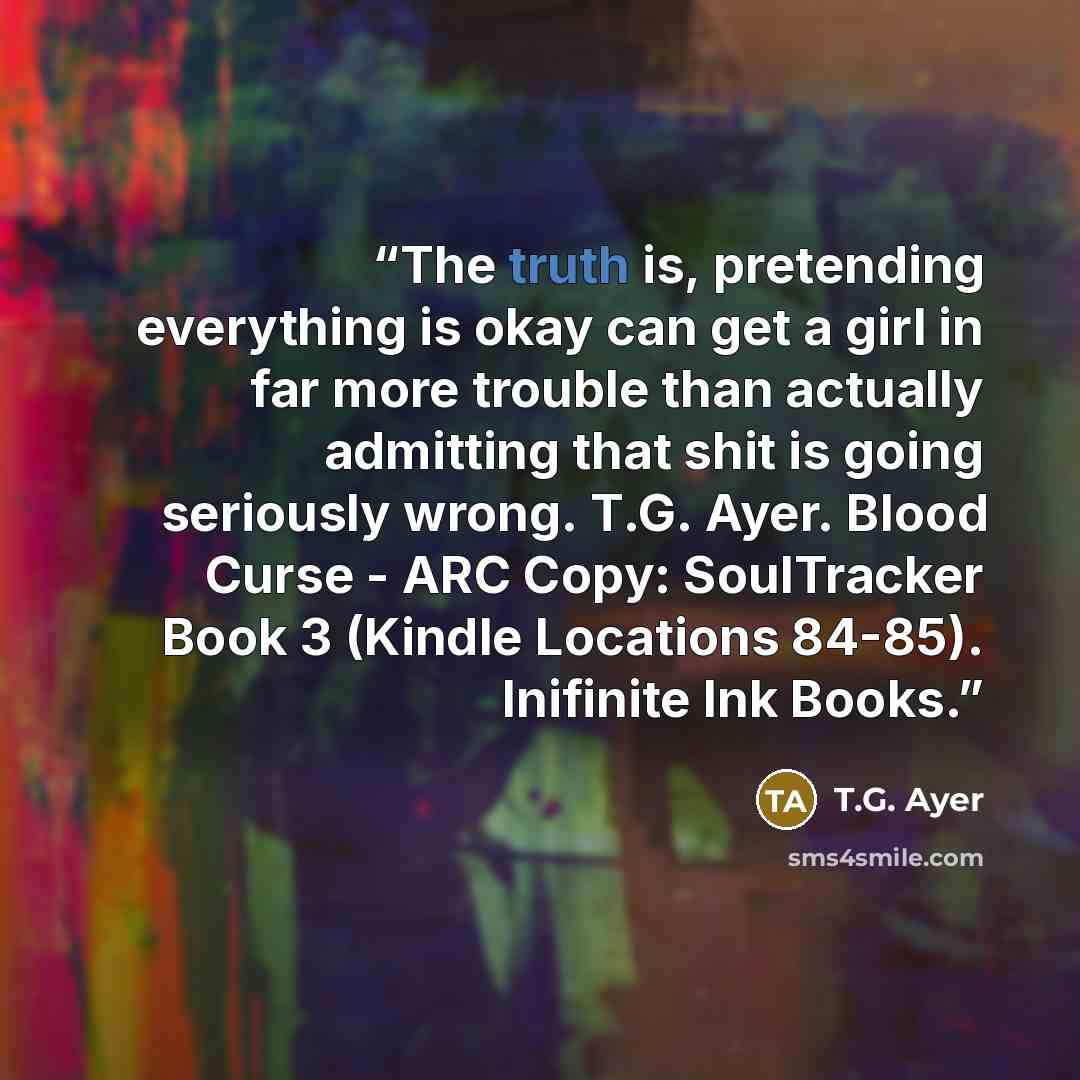 “The truth is, pretending everything is okay can get a girl in far more trouble than actually admitting that shit is going seriously wrong. T.G. Ayer. Blood Curse - ARC Copy: SoulTracker Book 3 (Kindle Locations 84-85). Inifinite Ink Books.” quote by T.G. Ayer