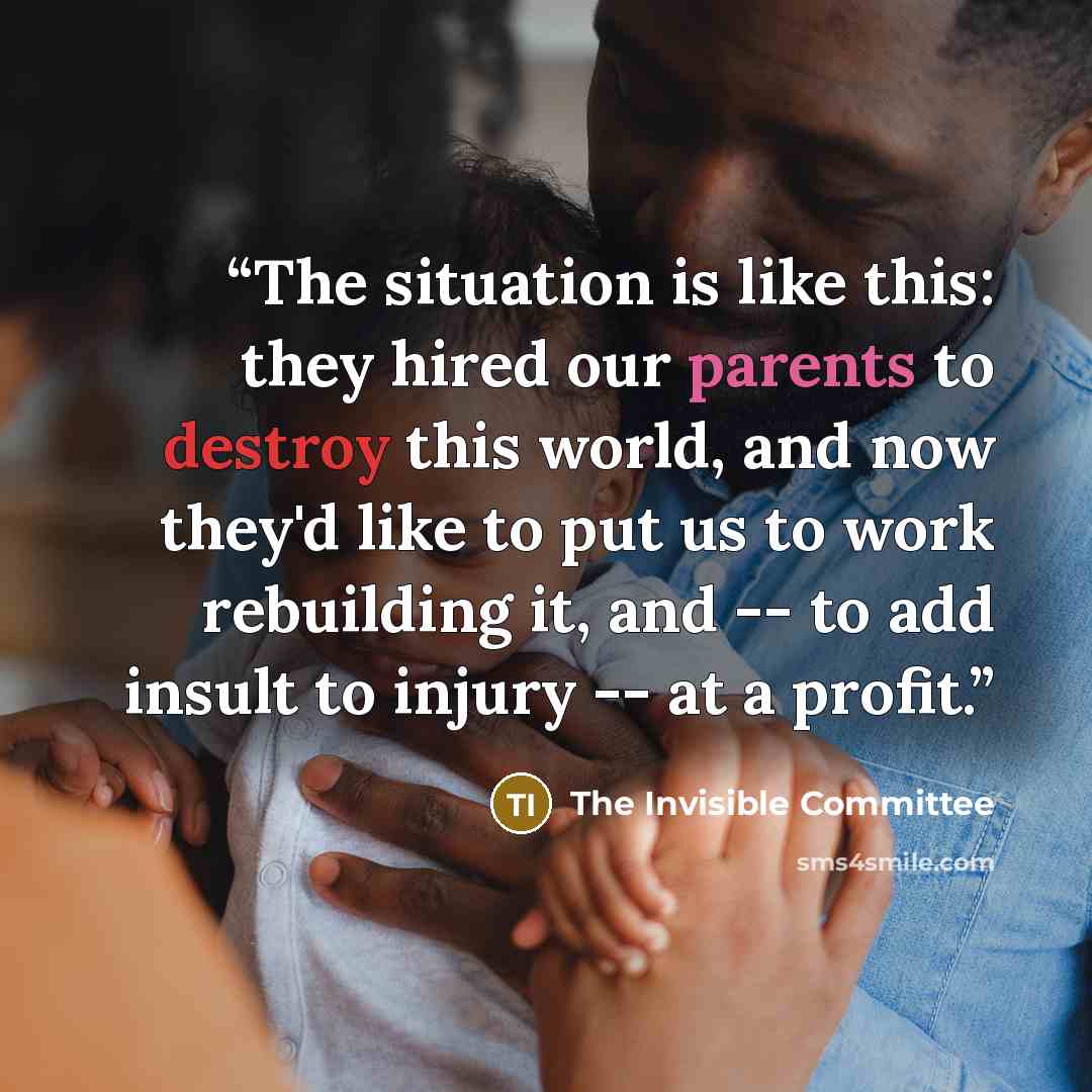 “The situation is like this: they hired our parents to destroy this world, and now they'd like to put us to work rebuilding it, and -- to add insult to injury -- at a profit.” quote by The Invisible Committee