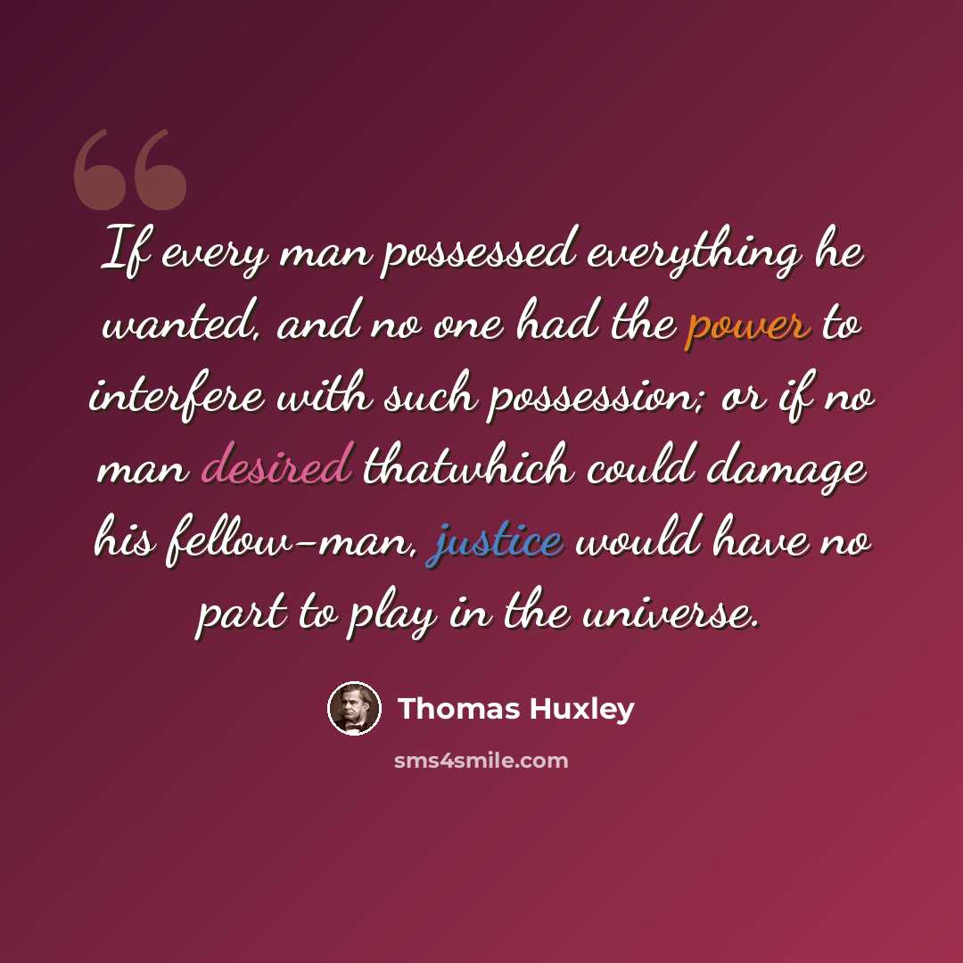 “If every man possessed everything he wanted, and no one had the power to interfere with such possession; or if no man desired thatwhich could damage his fellow-man, justice would have no part to play in the universe.” quote by Thomas Huxley