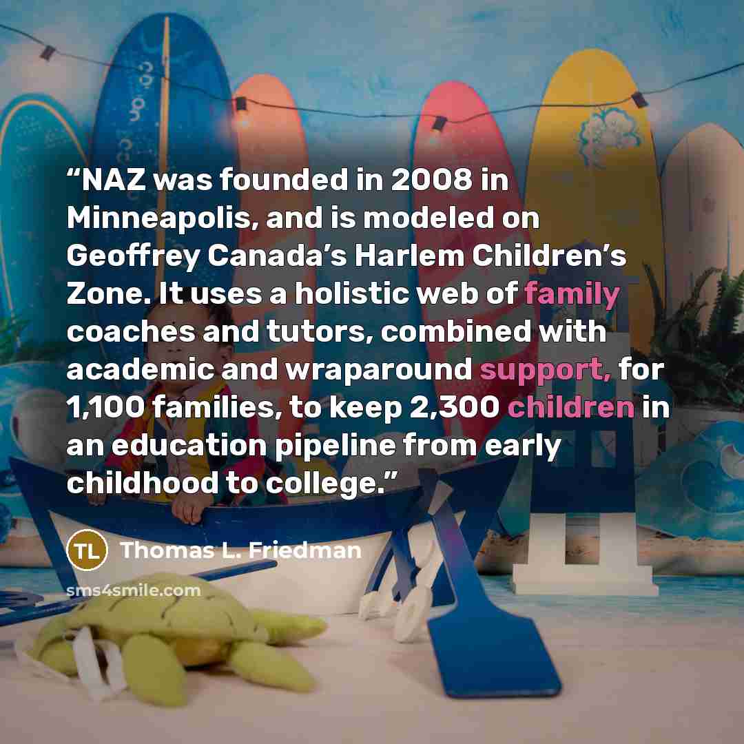 “NAZ was founded in 2008 in Minneapolis, and is modeled on Geoffrey Canada’s Harlem Children’s Zone. It uses a holistic web of family coaches and tutors, combined with academic and wraparound support, for 1,100 families, to keep 2,300 children in an education pipeline from early childhood to college.” quote by Thomas L. Friedman