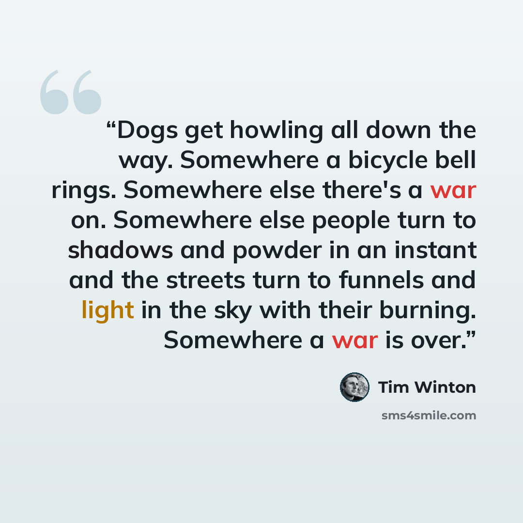 “Dogs get howling all down the way. Somewhere a bicycle bell rings. Somewhere else there's a war on. Somewhere else people turn to shadows and powder in an instant and the streets turn to funnels and light in the sky with their burning. Somewhere a war is over.” quote by Tim Winton