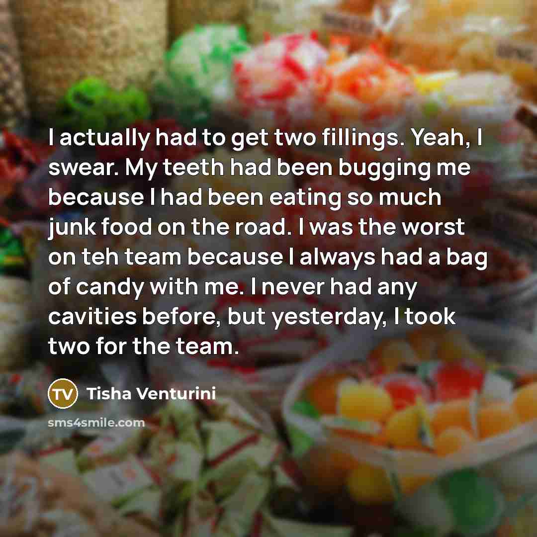 “I actually had to get two fillings. Yeah, I swear. My teeth had been bugging me because I had been eating so much junk food on the road. I was the worst on teh team because I always had a bag of candy with me. I never had any cavities before, but yesterday, I took two for the team.” quote by Tisha Venturini