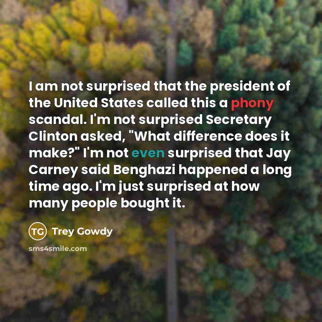 “I am not surprised that the president of the United States called this a phony scandal. I'm not surprised Secretary Clinton asked, "What difference does it make?" I'm not even surprised that Jay Carney said Benghazi happened a long time ago. I'm just surprised at how many people bought it.” quote by Trey Gowdy