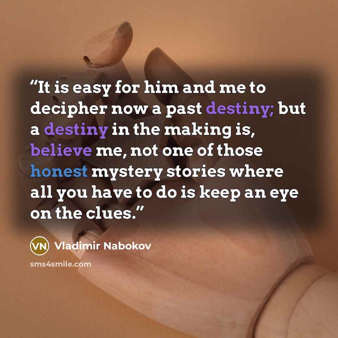 “It is easy for him and me to decipher now a past destiny; but a destiny in the making is, believe me, not one of those honest mystery stories where all you have to do is keep an eye on the clues.” quote by Vladimir Nabokov