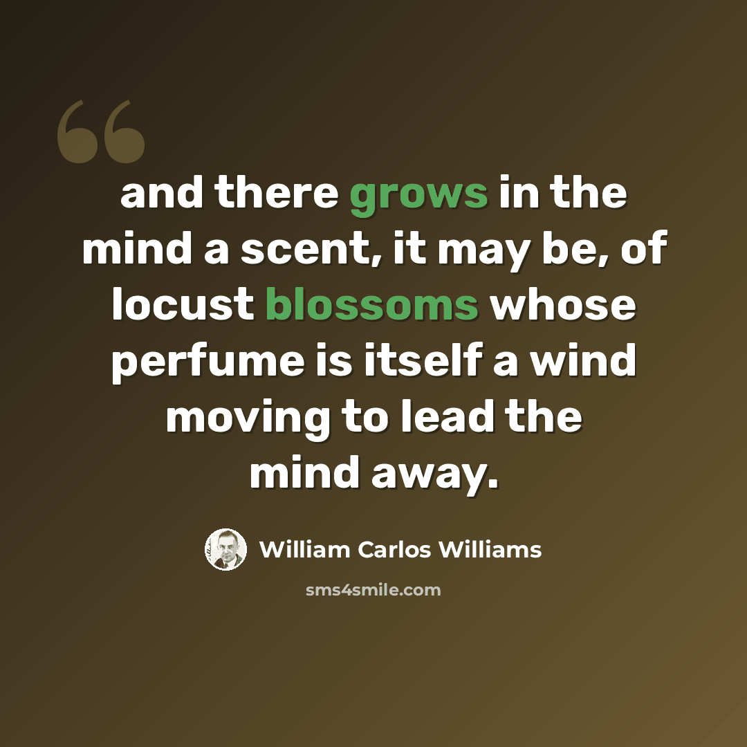 “and there grows in the mind a scent, it may be, of locust blossoms whose perfume is itself a wind moving to lead the mind away.” quote by William Carlos Williams