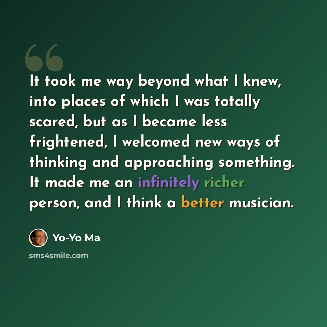 “It took me way beyond what I knew, into places of which I was totally scared, but as I became less frightened, I welcomed new ways of thinking and approaching something. It made me an infinitely richer person, and I think a better musician.” quote by Yo-Yo Ma