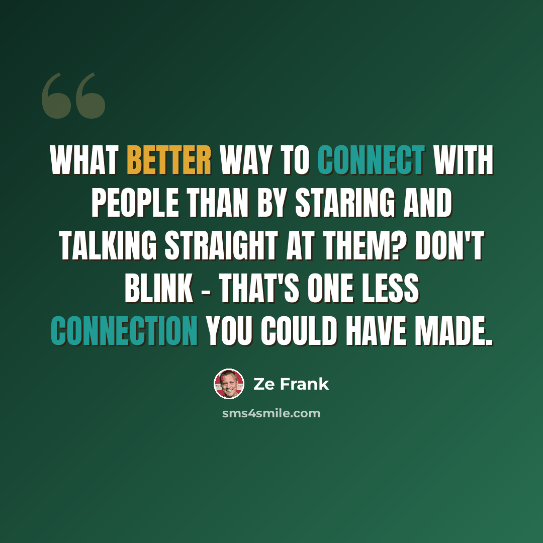 “What better way to connect with people than by staring and talking straight at them? Don't blink - that's one less connection you could have made.” quote by Ze Frank