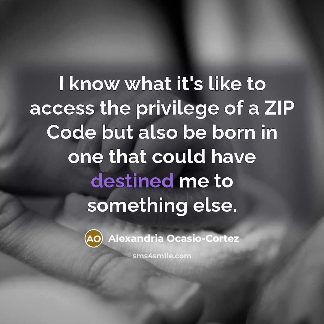 “I know what it's like to access the privilege of a ZIP Code but also be born in one that could have destined me to something else.” quote by Alexandria Ocasio-Cortez