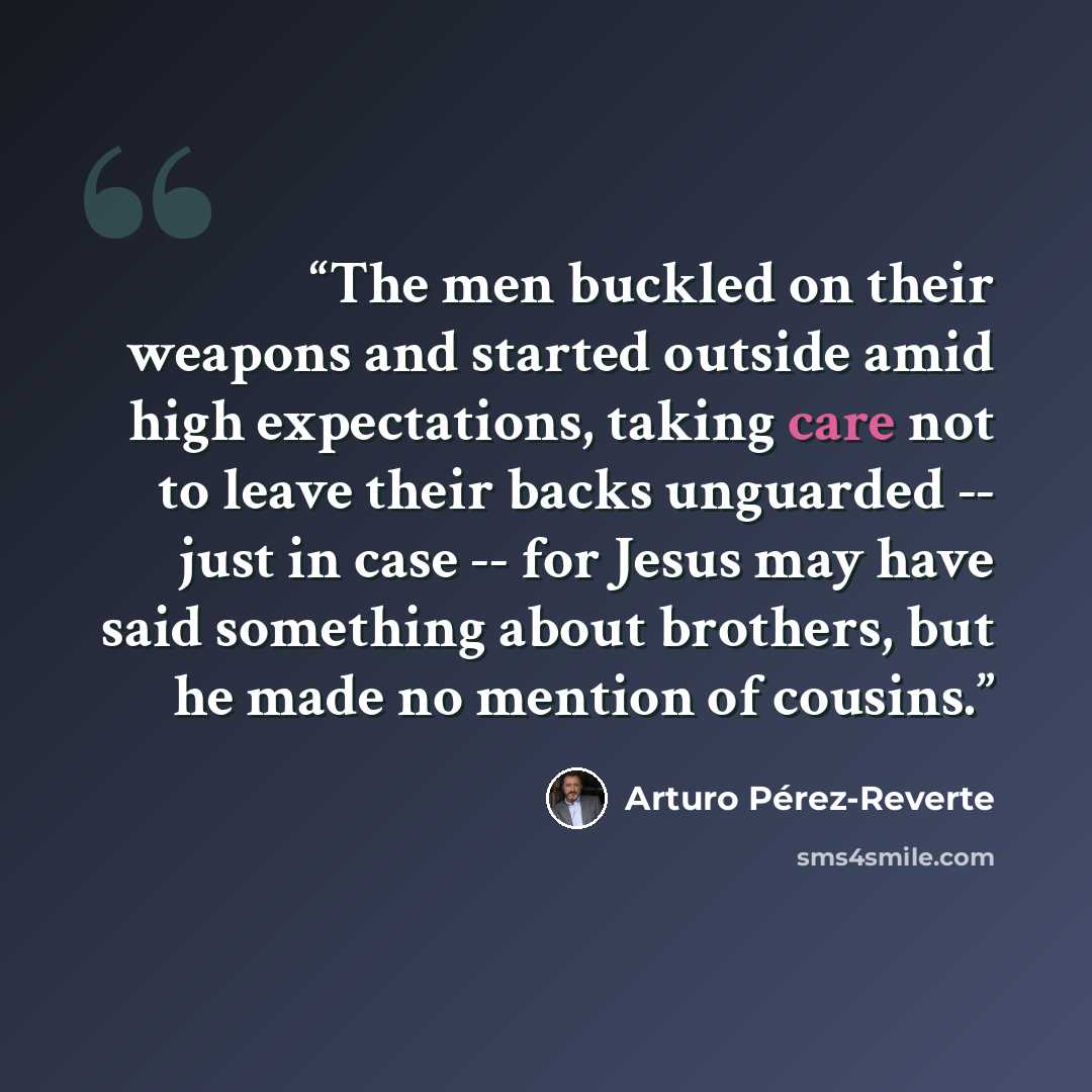 “The men buckled on their weapons and started outside amid high expectations, taking care not to leave their backs unguarded -- just in case -- for Jesus may have said something about brothers, but he made no mention of cousins.” quote by Arturo Pérez-Reverte