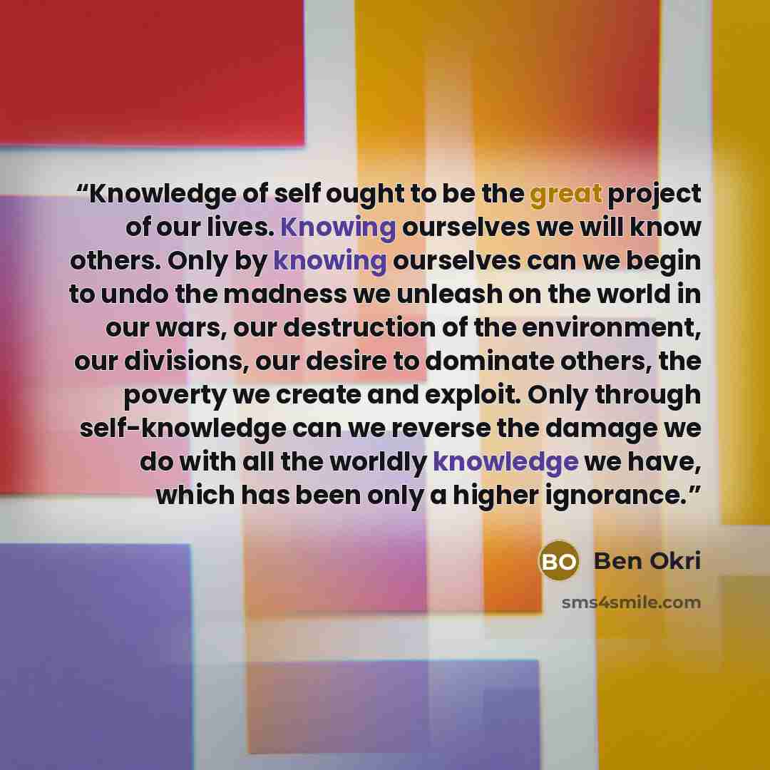 “Knowledge of self ought to be the great project of our lives. Knowing ourselves we will know others. Only by knowing ourselves can we begin to undo the madness we unleash on the world in our wars, our destruction of the environment, our divisions, our desire to dominate others, the poverty we…” quote by Ben Okri