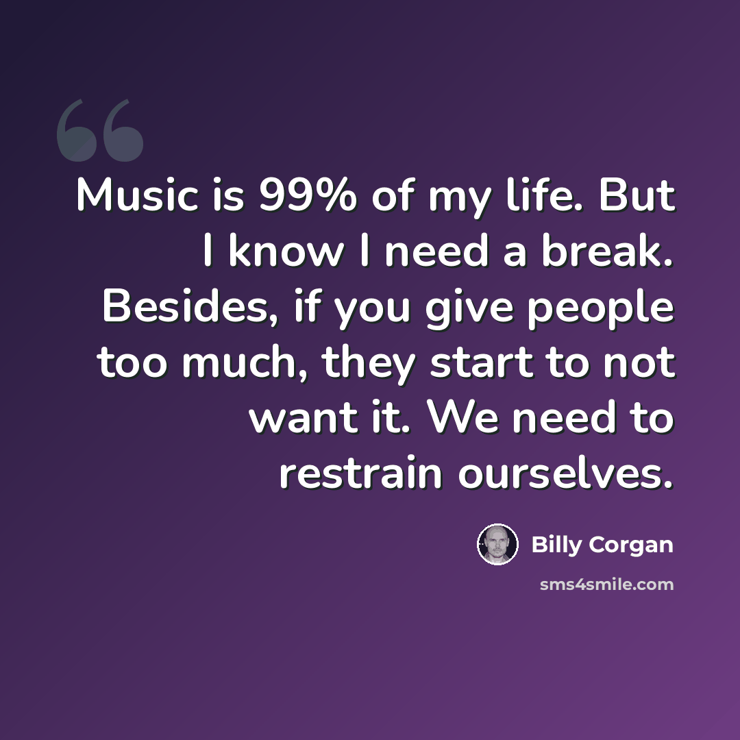 “Music is 99% of my life. But I know I need a break. Besides, if you give people too much, they start to not want it. We need to restrain ourselves.” quote by Billy Corgan