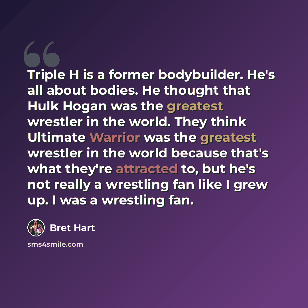 “Triple H is a former bodybuilder. He's all about bodies. He thought that Hulk Hogan was the greatest wrestler in the world. They think Ultimate Warrior was the greatest wrestler in the world because that's what they're attracted to, but he's not really a wrestling fan like I grew up. I was a…” quote by Bret Hart