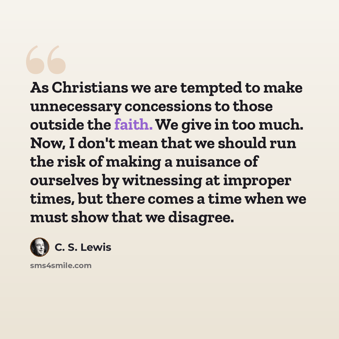 “As Christians we are tempted to make unnecessary concessions to those outside the faith. We give in too much. Now, I don't mean that we should run the risk of making a nuisance of ourselves by witnessing at improper times, but there comes a time when we must show that we disagree.” quote by C. S. Lewis