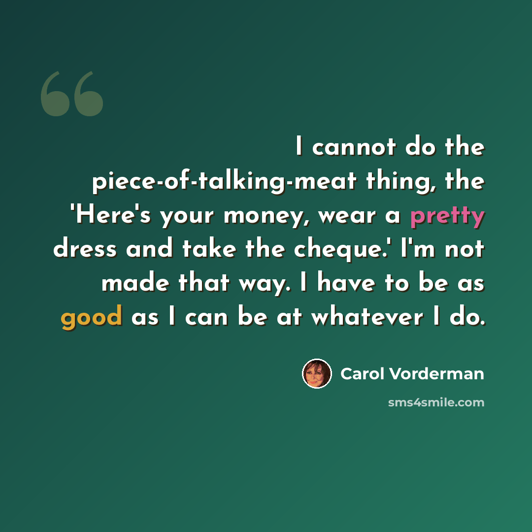 “I cannot do the piece-of-talking-meat thing, the 'Here's your money, wear a pretty dress and take the cheque.' I'm not made that way. I have to be as good as I can be at whatever I do.” quote by Carol Vorderman