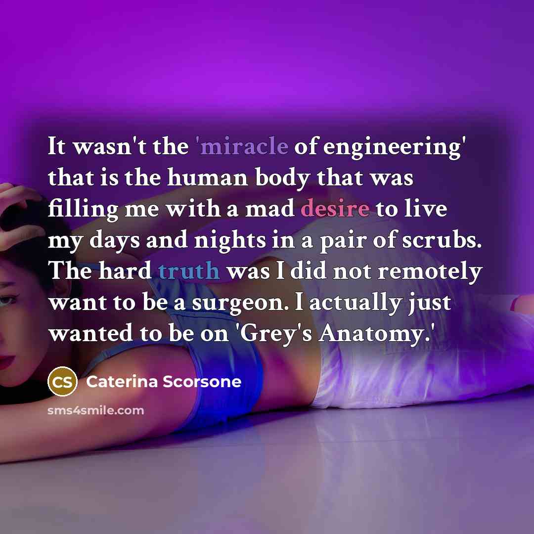 “It wasn't the 'miracle of engineering' that is the human body that was filling me with a mad desire to live my days and nights in a pair of scrubs. The hard truth was I did not remotely want to be a surgeon. I actually just wanted to be on 'Grey's Anatomy.'” quote by Caterina Scorsone