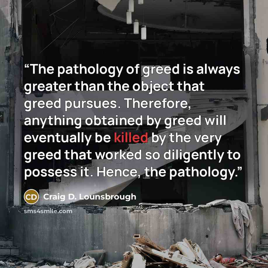 “The pathology of greed is always greater than the object that greed pursues. Therefore, anything obtained by greed will eventually be killed by the very greed that worked so diligently to possess it. Hence, the pathology.” quote by Craig D. Lounsbrough