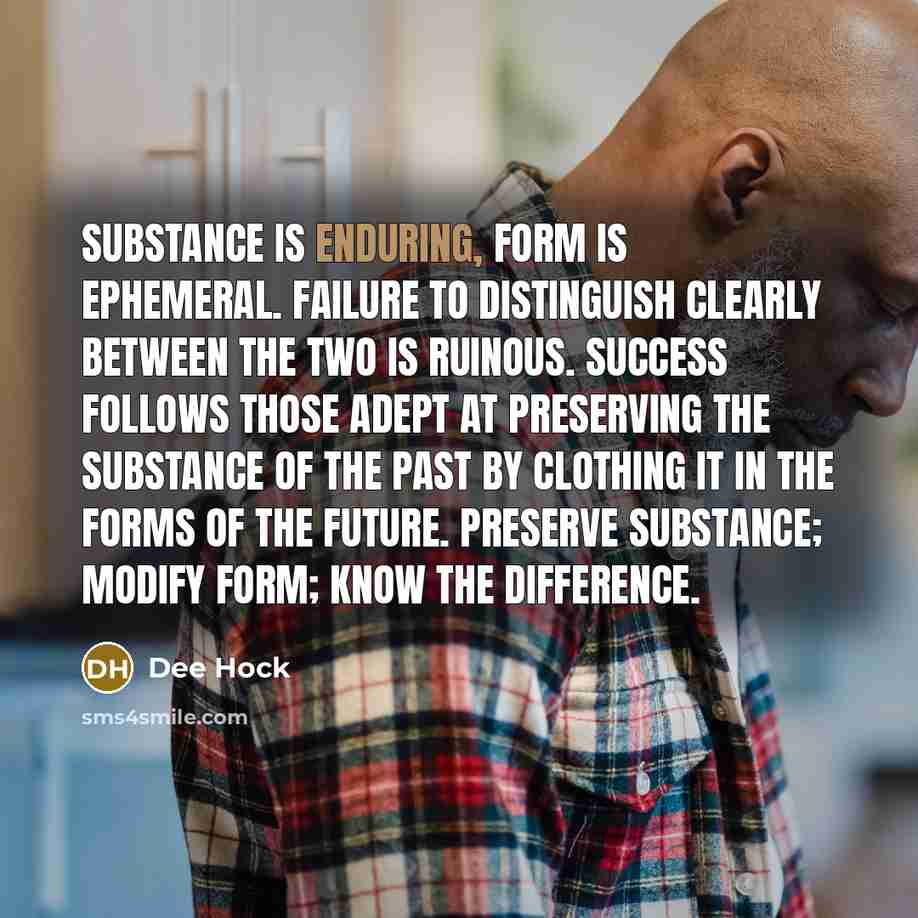 “Substance is enduring, form is ephemeral. Failure to distinguish clearly between the two is ruinous. Success follows those adept at preserving the substance of the past by clothing it in the forms of the future. Preserve substance; modify form; know the difference.” quote by Dee Hock