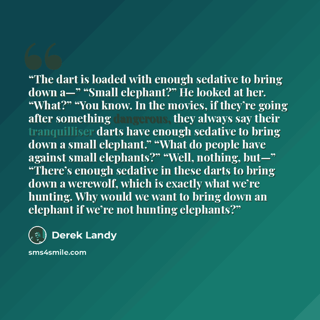 “The dart is loaded with enough sedative to bring down a—” “Small elephant?” He looked at her. “What?” “You know. In the movies, if they’re going after something dangerous, they always say their tranquilliser darts have enough sedative to bring down a small elephant.” “What do people have against…” quote by Derek Landy