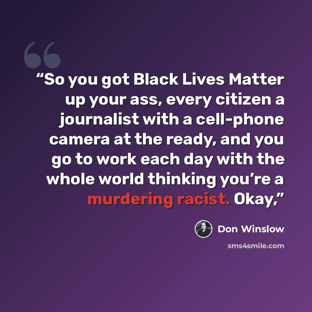 “So you got Black Lives Matter up your ass, every citizen a journalist with a cell-phone camera at the ready, and you go to work each day with the whole world thinking you’re a murdering racist. Okay,” quote by Don Winslow