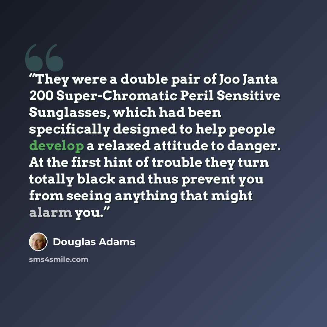 “They were a double pair of Joo Janta 200 Super-Chromatic Peril Sensitive Sunglasses, which had been specifically designed to help people develop a relaxed attitude to danger. At the first hint of trouble they turn totally black and thus prevent you from seeing anything that might alarm you.” quote by Douglas Adams