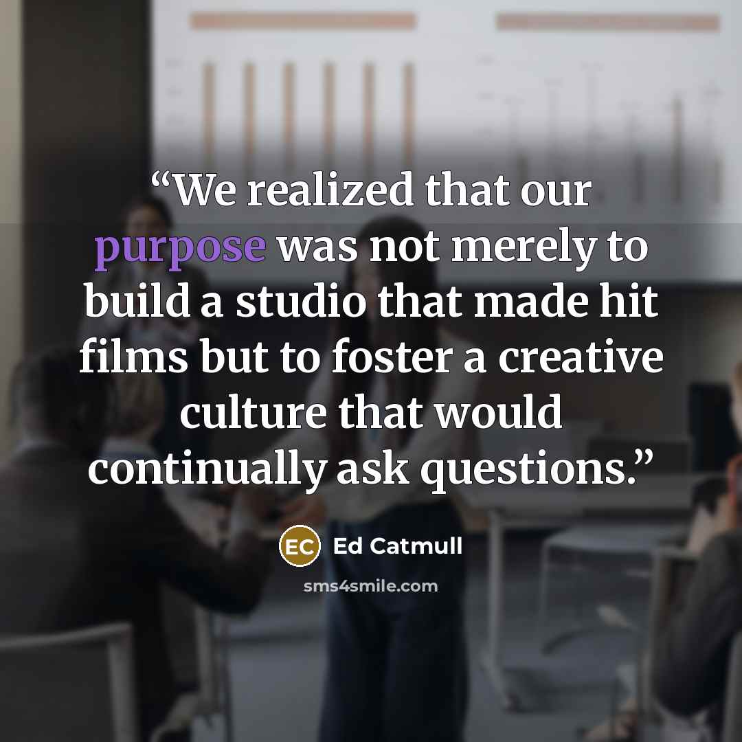 “We realized that our purpose was not merely to build a studio that made hit films but to foster a creative culture that would continually ask questions.” quote by Ed Catmull