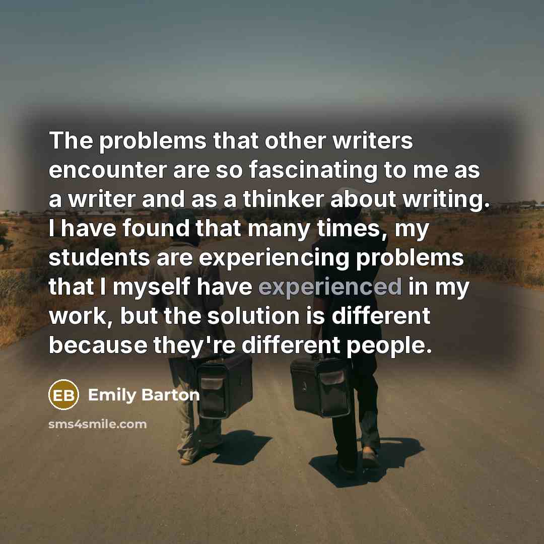 “The problems that other writers encounter are so fascinating to me as a writer and as a thinker about writing. I have found that many times, my students are experiencing problems that I myself have experienced in my work, but the solution is different because they're different people.” quote by Emily Barton