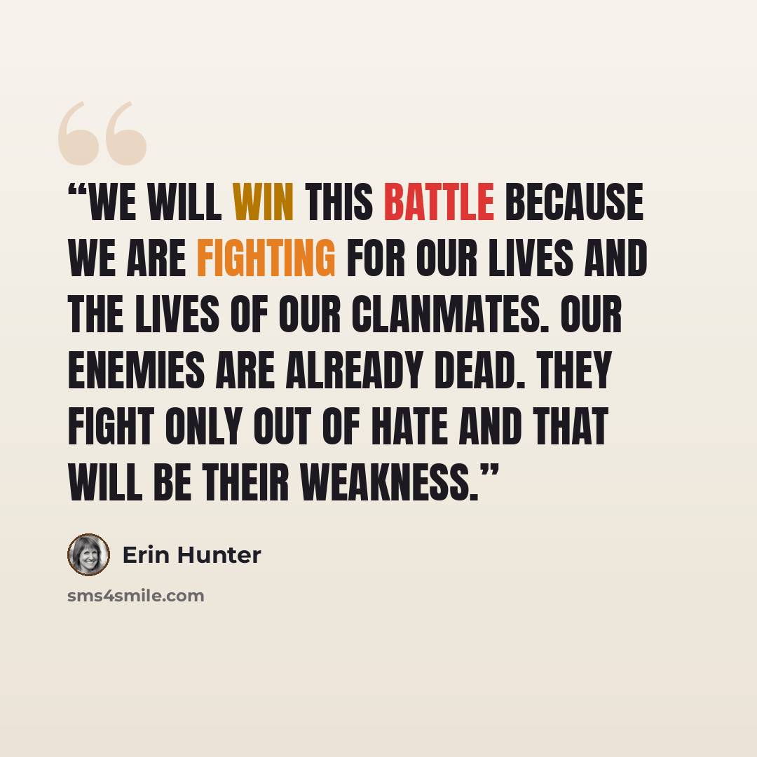 “We will win this battle because we are fighting for our lives and the lives of our Clanmates. Our enemies are already dead. They fight only out of hate and that will be their weakness.” quote by Erin Hunter