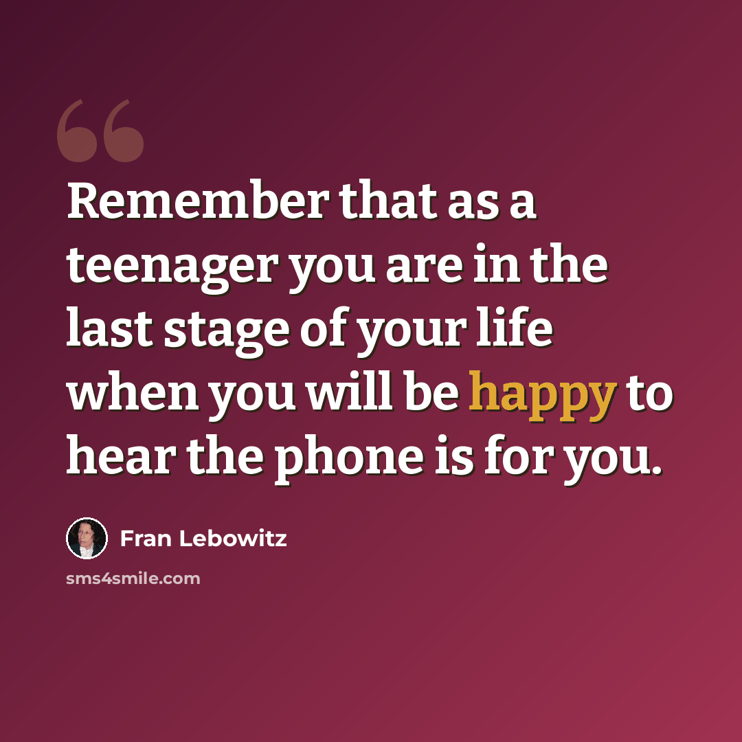 “Remember that as a teenager you are in the last stage of your life when you will be happy to hear the phone is for you.” quote by Fran Lebowitz