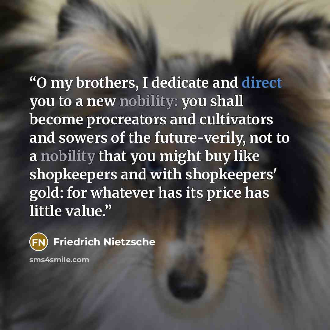 “O my brothers, I dedicate and direct you to a new nobility: you shall become procreators and cultivators and sowers of the future-verily, not to a nobility that you might buy like shopkeepers and with shopkeepers' gold: for whatever has its price has little value.” quote by Friedrich Nietzsche
