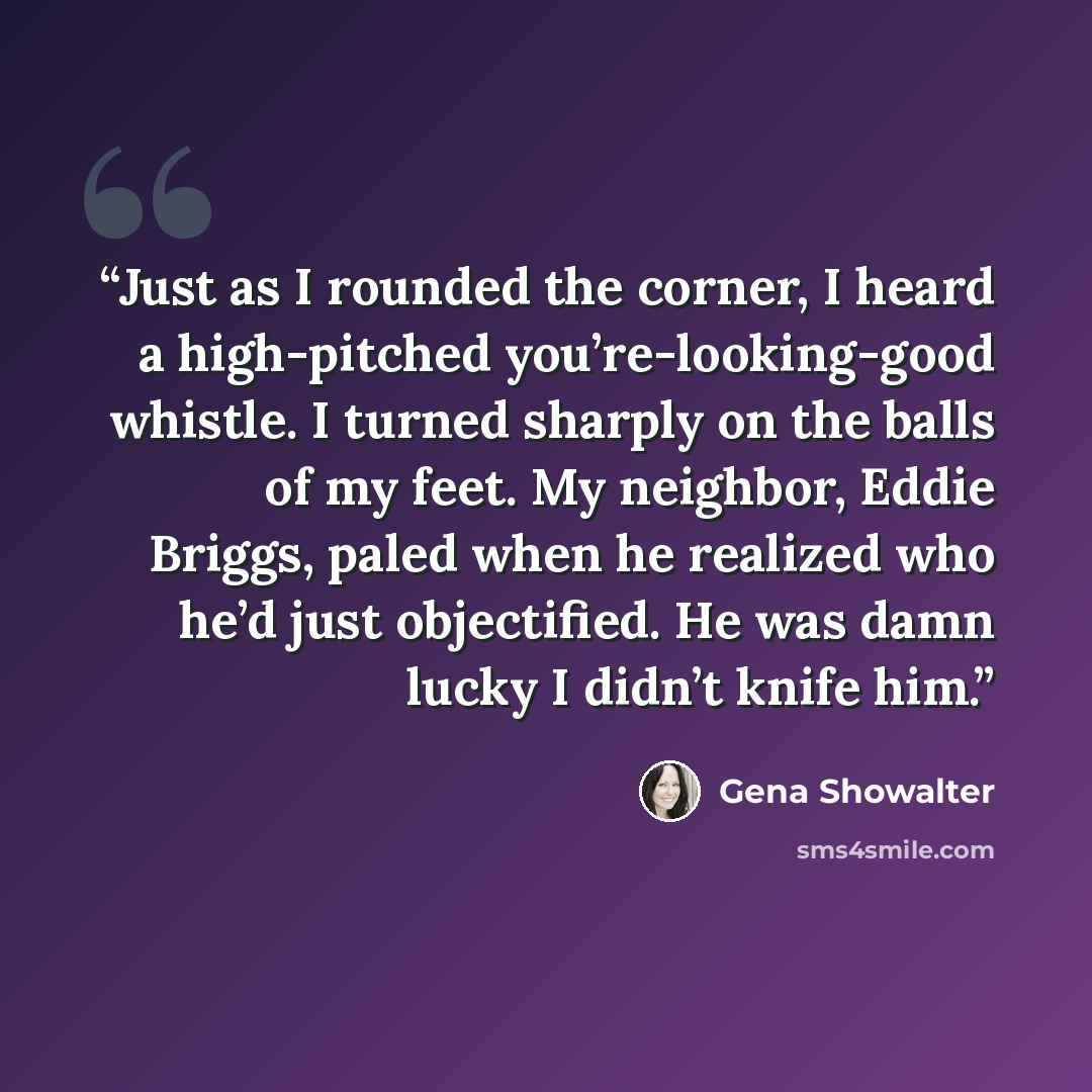 “Just as I rounded the corner, I heard a high-pitched you’re-looking-good whistle. I turned sharply on the balls of my feet. My neighbor, Eddie Briggs, paled when he realized who he’d just objectified. He was damn lucky I didn’t knife him.” quote by Gena Showalter