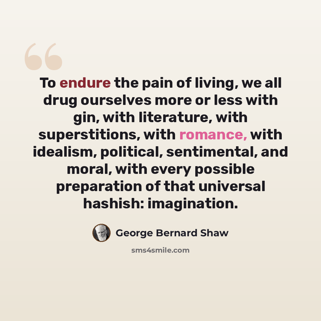 “To endure the pain of living, we all drug ourselves more or less with gin, with literature, with superstitions, with romance, with idealism, political, sentimental, and moral, with every possible preparation of that universal hashish: imagination.” quote by George Bernard Shaw
