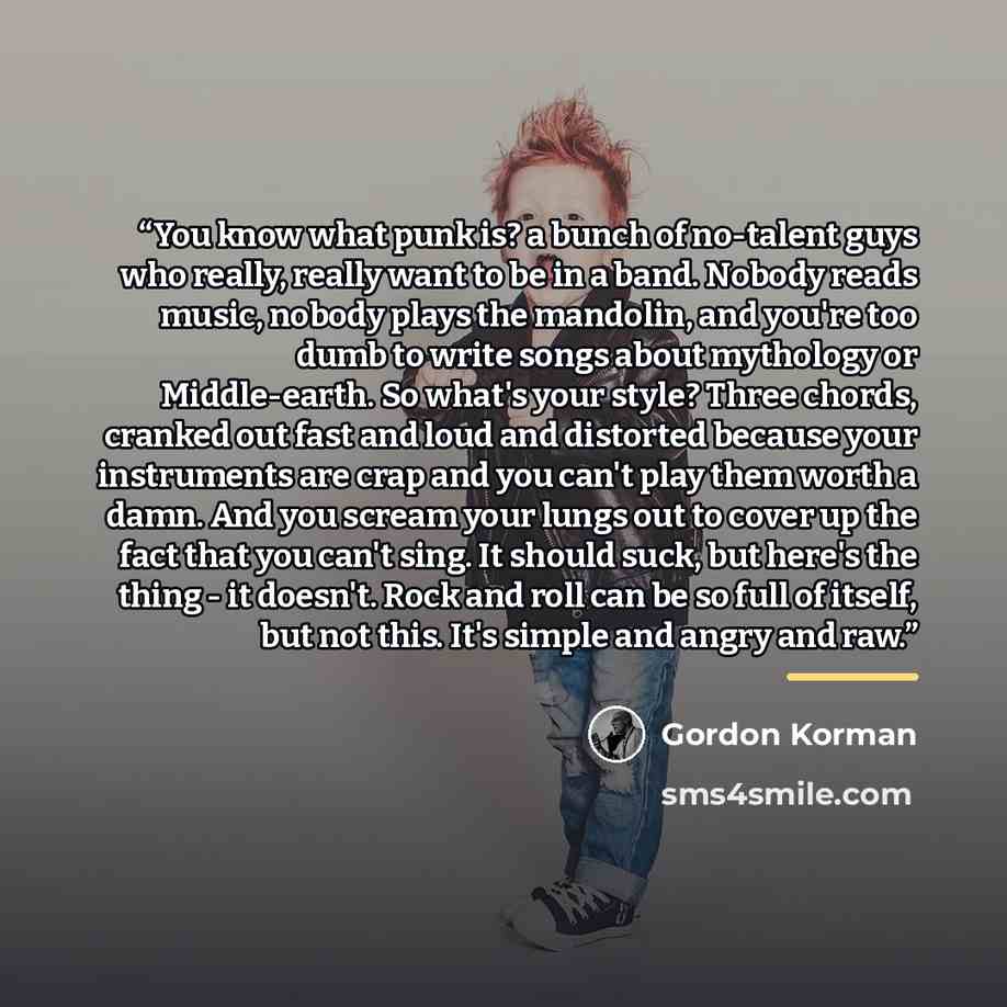 “You know what punk is? a bunch of no-talent guys who really, really want to be in a band. Nobody reads music, nobody plays the mandolin, and you're too dumb to write songs about mythology or Middle-earth. So what's your style? Three chords, cranked out fast and loud and distorted because your…” quote by Gordon Korman