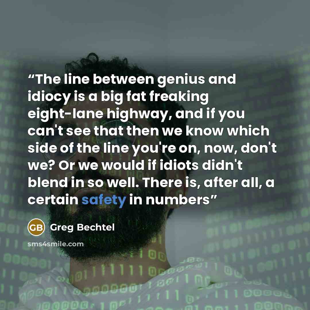 “The line between genius and idiocy is a big fat freaking eight-lane highway, and if you can't see that then we know which side of the line you're on, now, don't we? Or we would if idiots didn't blend in so well. There is, after all, a certain safety in numbers” quote by Greg Bechtel