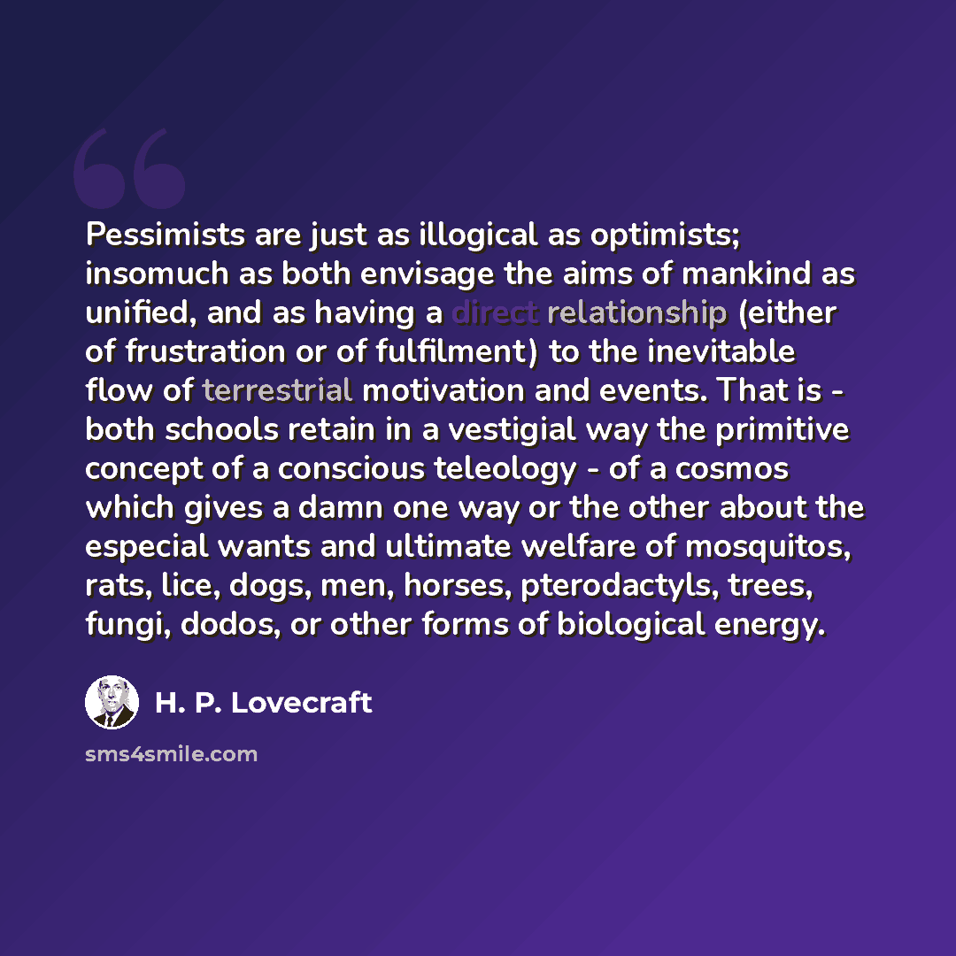 “Pessimists are just as illogical as optimists; insomuch as both envisage the aims of mankind as unified, and as having a direct relationship (either of frustration or of fulfilment) to the inevitable flow of terrestrial motivation and events. That is - both schools retain in a vestigial way the…” quote by H. P. Lovecraft
