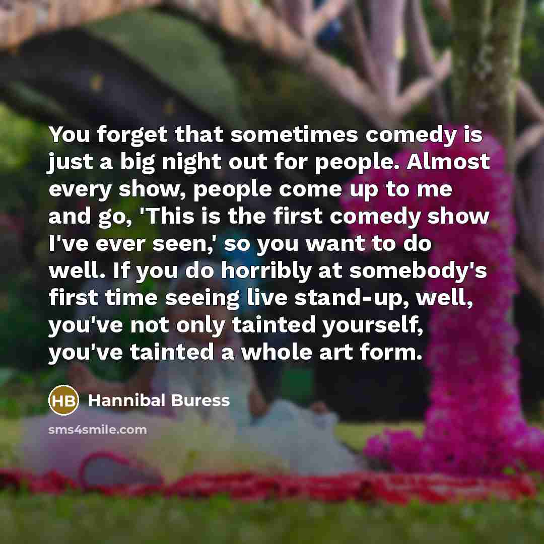 “You forget that sometimes comedy is just a big night out for people. Almost every show, people come up to me and go, 'This is the first comedy show I've ever seen,' so you want to do well. If you do horribly at somebody's first time seeing live stand-up, well, you've not only tainted yourself…” quote by Hannibal Buress