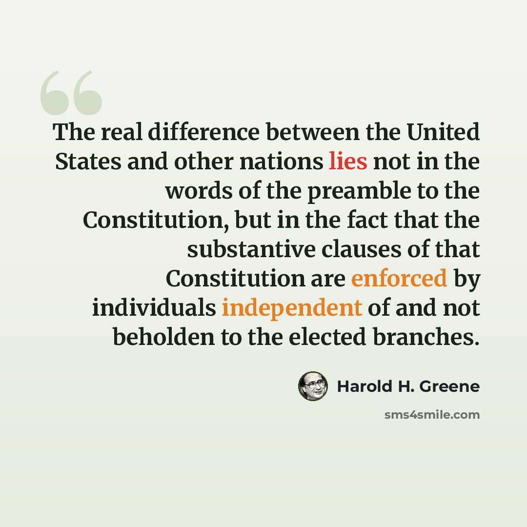 “The real difference between the United States and other nations lies not in the words of the preamble to the Constitution, but in the fact that the substantive clauses of that Constitution are enforced by individuals independent of and not beholden to the elected branches.” quote by Harold H. Greene