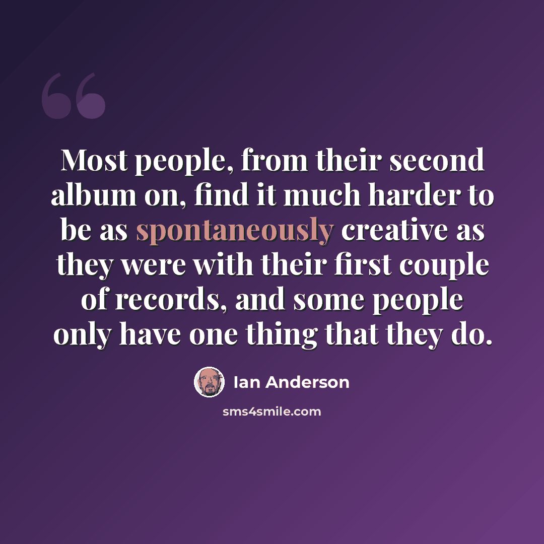 “Most people, from their second album on, find it much harder to be as spontaneously creative as they were with their first couple of records, and some people only have one thing that they do.” quote by Ian Anderson