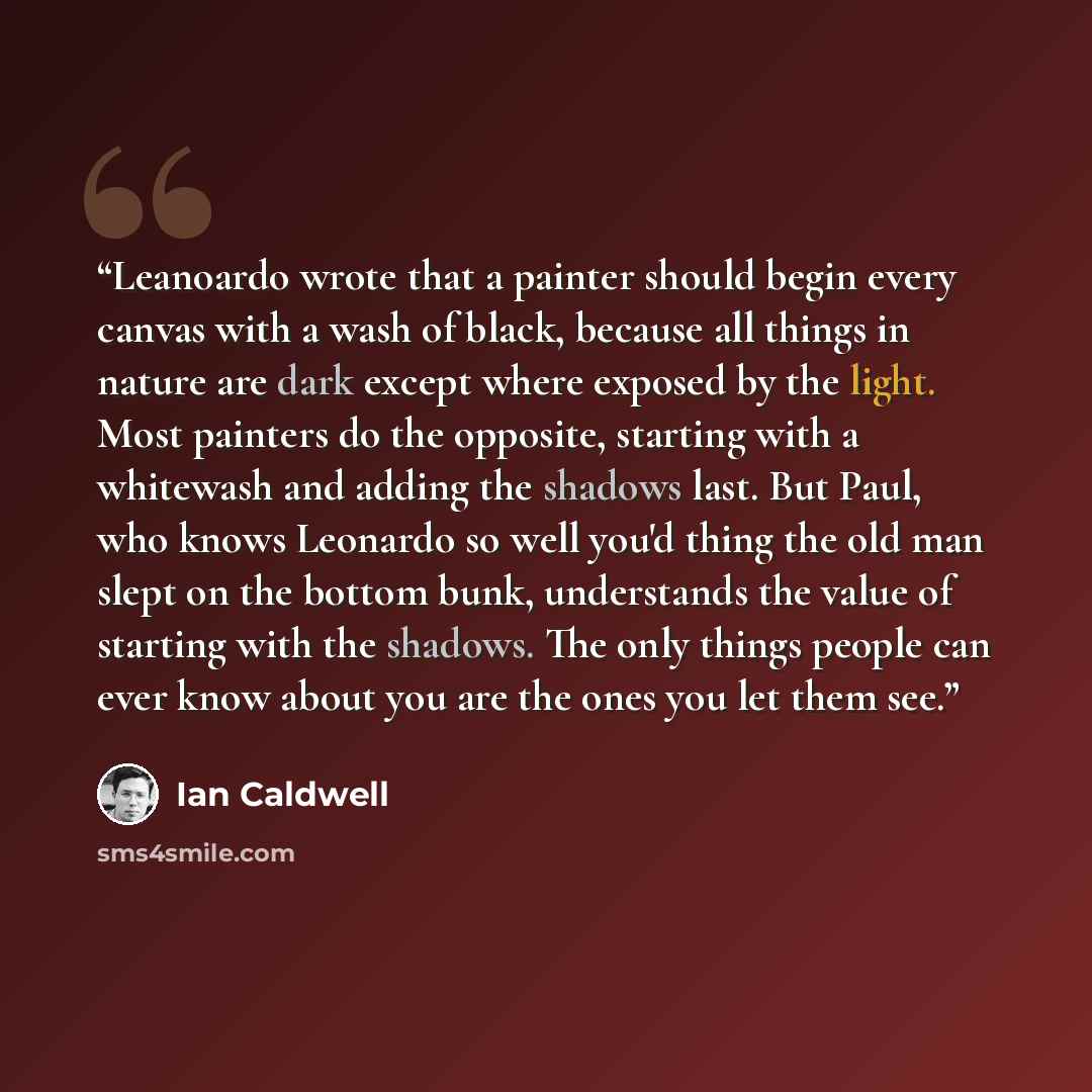 “Leanoardo wrote that a painter should begin every canvas with a wash of black, because all things in nature are dark except where exposed by the light. Most painters do the opposite, starting with a whitewash and adding the shadows last. But Paul, who knows Leonardo so well you'd thing the old man…” quote by Ian Caldwell