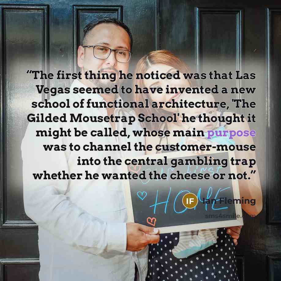 “The first thing he noticed was that Las Vegas seemed to have invented a new school of functional architecture, 'The Gilded Mousetrap School' he thought it might be called, whose main purpose was to channel the customer-mouse into the central gambling trap whether he wanted the cheese or not.” quote by Ian Fleming