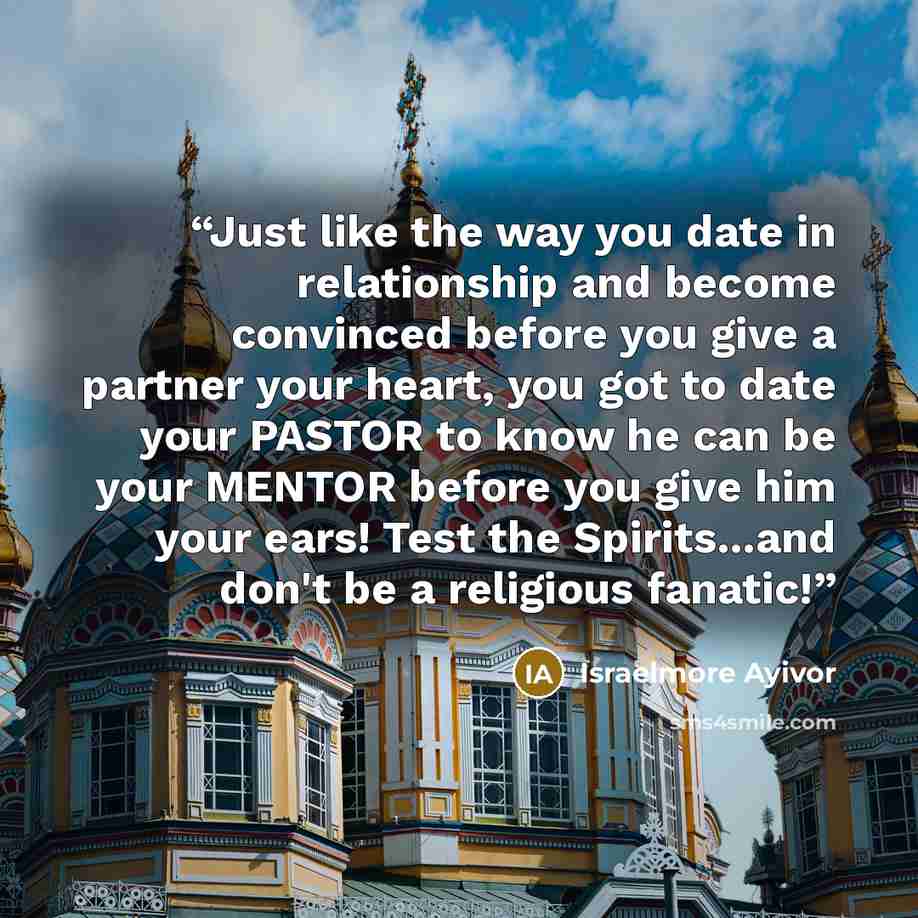 “Just like the way you date in relationship and become convinced before you give a partner your heart, you got to date your PASTOR to know he can be your MENTOR before you give him your ears! Test the Spirits...and don't be a religious fanatic!” quote by Israelmore Ayivor