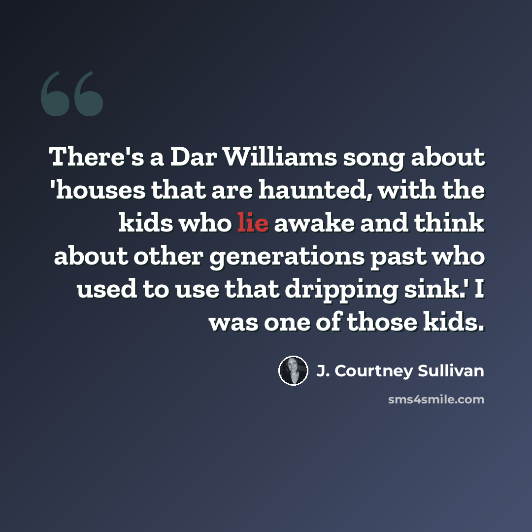 “There's a Dar Williams song about 'houses that are haunted, with the kids who lie awake and think about other generations past who used to use that dripping sink.' I was one of those kids.” quote by J. Courtney Sullivan
