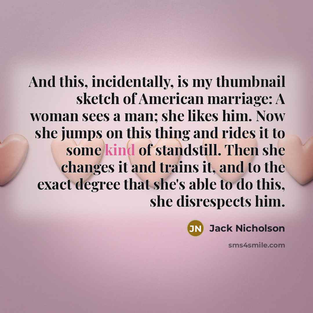 “And this, incidentally, is my thumbnail sketch of American marriage: A woman sees a man; she likes him. Now she jumps on this thing and rides it to some kind of standstill. Then she changes it and trains it, and to the exact degree that she's able to do this, she disrespects him.” quote by Jack Nicholson
