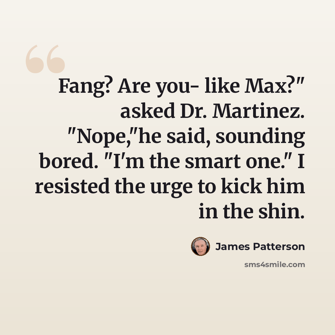 “Fang? Are you- like Max?" asked Dr. Martinez. "Nope,"he said, sounding bored. "I'm the smart one." I resisted the urge to kick him in the shin.” quote by James Patterson