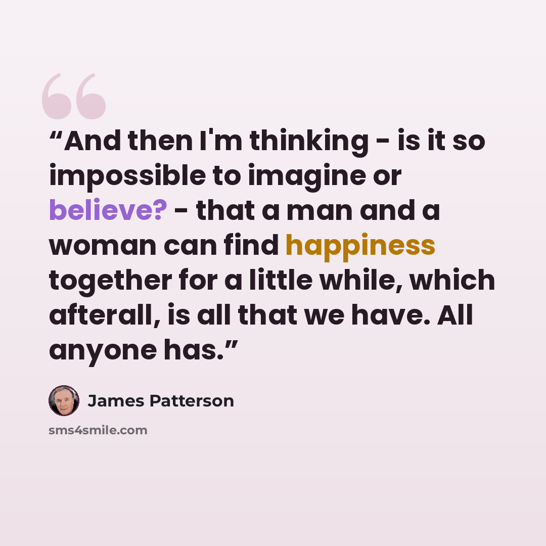 “And then I'm thinking - is it so impossible to imagine or believe? - that a man and a woman can find happiness together for a little while, which afterall, is all that we have. All anyone has.” quote by James Patterson