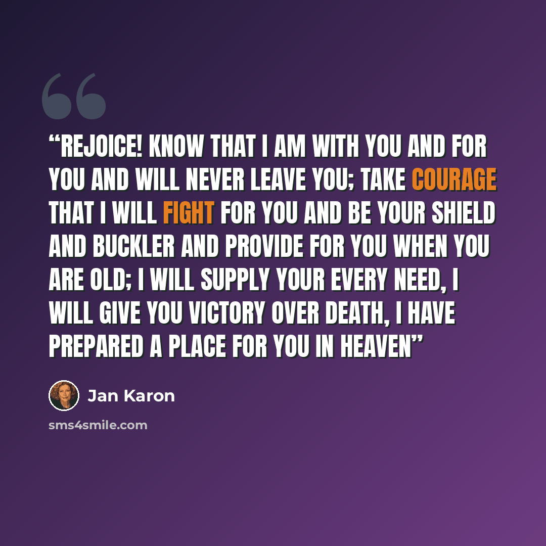 “Rejoice! Know that I am with you and for you and will never leave you; take courage that I will fight for you and be your shield and buckler and provide for you when you are old; I will supply your every need, I will give you victory over death, I have prepared a place for you in heaven” quote by Jan Karon