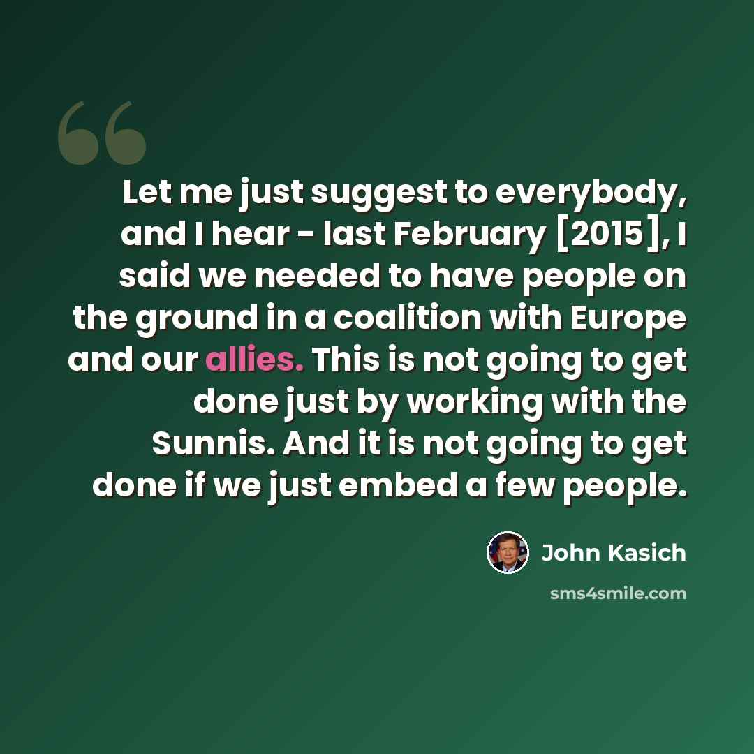 “Let me just suggest to everybody, and I hear - last February [2015], I said we needed to have people on the ground in a coalition with Europe and our allies. This is not going to get done just by working with the Sunnis. And it is not going to get done if we just embed a few people.” quote by John Kasich