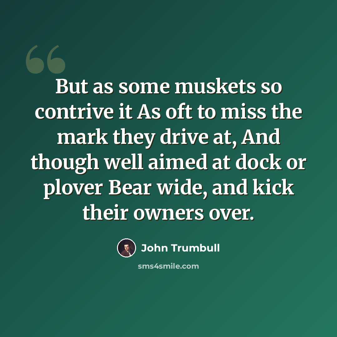 “But as some muskets so contrive it As oft to miss the mark they drive at, And though well aimed at dock or plover Bear wide, and kick their owners over.” quote by John Trumbull